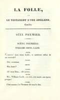 LA FOLLE, ou LE TESTAMENT D’UNE ANGLAISE, Comédie. ACTE PREMIER. Scène première. WILLIAMS SMITH, CALEB. SMITH. Comment ! mon vieux Caleb, ta maîtresse refuse de me recevoir ? CALEB. Oui, monsieur. SMITH. Miss Anna ? CALEB. Ah ! mon Dieu… elle-même. SMITH. Moi, Williams Smith, son ami, son amant, son époux presque ! CALEB. C’est comme j’ai l’honneur de vous le dire.