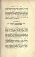 de Cannes ; Sophocle et Denys le tyran qui, également, trépassèrent d’aise en recevant une heureuse nouvelle ; Thalna qui, de même, mourut en Corse à l’annonce des honneurs que le Sénat de Rome lui avait décernés ; n’avons-nous pas vu, en ce siècle, le pape Léon X, apprenant la prise de Milan, qu’il avait ardemment désirée, en éprouver un tel excès de joie, que la fièvre le prit et qu’il en mourut. Un témoignage encore plus probant de la faiblesse humaine, relevé par les anciens : Diodore le dialecticien s’étant, en son école et en public, trouvé à court pour développer un argument qu’on lui avait posé, en ressentit une telle honte, qu’il en mourut du coup. Pour moi, je suis peu prédisposé à ces violentes passions ; par nature, je ne m’émeus pas aisément ; et je me raisonne tous les jours, pour m’affirmer davantage en cette disposition. CHAPITRE III. Nous prolongeons nos affections et nos haines au delà de notre propre durée. L’homme se préoccupe trop de l’avenir. — Ceux qui reprochent aux hommes de toujours aller se préoccupant des choses futures, et nous engagent à jouir des biens présents et à nous en contenter, observant que nous n’avons pas prise sur ce qui est à venir, que nous en avons même moins que sur ce qui est passé, s’attaquent à la plus répandue des erreurs humaines ; si on peut appeler erreur, un penchant qui, bien que nous y soyons convié par la nature elle-même, en vue de la continuation de son œuvre, fausse, comme tant d’autres choses, notre imagination, chez laquelle l’action est un besoin, alors même que nous ne savons pas où cela nous mène. Nous ne sommes jamais en nous, nous sommes toujours au delà ; la crainte, le désir, l’espérance nous relancent constamment vers l’avenir, nous dérobant le sentiment et l’examen de ce qui est, pour nous amuser de ce qui sera ; bien qu’à ce moment nous ne serons plus : « Tout esprit inquiet de l’avenir, est malheureux (Sénèque). » Son premier devoir est de chercher à se bien connaître. — « Fais ce pourquoi tu es fait et connais-toi toi-même », est un grand précepte souvent cité dans Platon. Chacun des deux membres de cette proposition, pris séparément, nous trace notre devoir dans son entier, l’un complète l’autre. Qui s’appliquerait à faire ce pourquoi il est fait, s’apercevrait qu’il lui faut tout d’abord acquérir cette connaissance de lui-même et de ce à quoi il est propre ; et celui qui se connaît, ne fait pas erreur sur ce dont il est capable ; il s’aime, et tendant avant tout à améliorer sa condition, il écarte les occupations superflues, les pensées et les projets inutiles. De