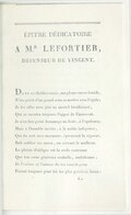 ÉPÎTRE DÉDICATOIRE À M.R LEFORTIER, DÉFENSEUR DE VINCENT. Dans ses faibles essais, ma plume encor timide, N’ira point d’un grand nom se mettre sous l’égide ; Je les offre avec joie au mortel bienfaisant, Qui se montra toujours l’appui de l’innocent. Je n’en fais point hommage au faste, à l’opulence, Mais à l’humble mérite, à la noble indigence, Qui du sort sans murmure, éprouvant la rigueur, Sait oublier ses maux, en servant le malheur. Le plaisir d’obliger est la seule couronne Que ton cœur généreux souhaite, ambitionne ; Et l’estime et l’amour de tes concitoyens Furent toujours pour toi les plus précieux biens ;