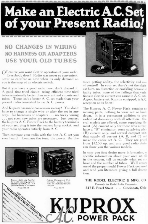 Make an Electric A.C. Set of your Present Radio! NO CHANGES IN WIRING NO HARNESS OR ADAPTERS USE YOUR OLD TUBES Of course you want electric operation of your radio. Everybody does! Radio was never so convenient, never so carefree as now when its only demand on you is the snap of an electric switch. But if you have a good radio now, don't discard it. A good time-tried circuit, using efficient time-tried tubes is naturally better than new untried circuits and tubes. There isn't a better A. C. set made than your present radio converted to use A. C. power. And Kuprox has made conversion so easy! You don't have to change a single wire or alter the set in any way. No harnesses or adapters... no tricky wiring .. not even new tubes are necessary. Just connect the Kuprox A. C. Power Pack to the battery terminals of your set, plug it into the nearest lamp socket, and your radio operates entirely from A. C. Then compare your radio with the best A. C. set you ever heard. Compare the tone, the power, the distance getting ability, the selectivity and ease of control! In your set there's not the slightest hum, no distortion or crackling because of faulty tubes, none of the failings that variations in electric current can cause in A. C. sets. A good battery set, Kuprox equipped, is A. C reception at its finest! The Kuprox A. C. Power Pack contains no moving parts, nothing to wear out or break down. It is a permanent addition to your radio that does away with all attention. Several models are offered, some supplying filament (A) current only for those who already have a "B" eliminator, some supplying plate (B) current only, and several compact units that supply all current (A, B, and C) and make the entire set A. C. They are priced from $32.50 up, and any good radio dealer can show you the various models. In case you first desire more information, or specific information about your own set, fill in the coupon, tell us exactly what set you have and the number of tubes. We'll recommend the proper model Power Pack you need and send you literature giving a full description. THE KODEL ELECTRIC & MFG. CO. Formerly the Kodel Radio Corporation 517 E. Pearl Street - Cincinnati, Ohio USE THIS COUPON Please give me full information on Kupros A.C. Power Pack KUPROX A.C. POWER PACK