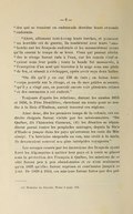 des qui se tenaient en embuscade derrière leurs ennemis endormis. » « Alors, allumant tout-à-coup leurs torches, et poussant un horrible cri de guerre, ils tombèrent avec leurs tomahawks sur les Iroquois endormis et les massacrèrent avant qu’ils eurent le temps de se lever. Ceux qui purent atteindre le rivage furent tués à l’eau, car les canots s’enfonçaient sous leur poids ; toute la bande fut massacrée, à l’exception d’un seul qui traversa à la nage sous une pluie de feu, et réussit à s’échapper, après avoir reçu deux balles. » « On dit qu’il y en eut 150 de tués ; on laissa leurs corps pourrir sur le rivage, et un de mes guides m’assure, qu’il y a vingt ans, on pouvait encore voir plusieurs crânes et des ossements à cet endroit. » Toujours d’après les relations, durant les années 1655 et 1656, le Père Druillètes, cherchant une route pour se rendre à la Baie d’Hudson, aurait traversé ces régions. Ainsi donc, dès les premiers temps de la colonie, ces endroits éloignés furent visités par les missionnaires. « De Québec, dit l’historien Garneau,[4] les Jésuites se répandirent parmi toutes les peuplades sauvages, depuis la Baie d’Hudson jusque dans les pays qu’arrosent les eaux du Mississipi. Un bréviaire suspendu au cou, une croix à la main, ils devançaient souvent nos plus intrépides voyageurs. » Les ravages causés par les incursions des Iroquois ayant forcé les Algonquins à quitter leur pays et à venir se placer sous la protection des Français à Québec, les missions de ce côté furent peu à peu abandonnées et ce n’est seulement qu’en 1839 qu’elles furent reprises et continuées jusqu’à ce jour.