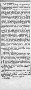 — Où est l’argent ? Lizzie lui remit les deux demi-couronnes ; il les regarda un instant en haussant les sourcils, les fit passer dans sa paume gauche, et tendit de nouveau la main. Si Lizzie avait parlé, elle aurait probablement formulé un vain appel à la justice, une protestation indignée, peut-être aussi des propos qui eussent appelé un châtiment ; mais elle ne dit rien. Elle ouvrit la main gauche, sa pauvre main moite où les trois pièces d’argent avaient laissé leur empreinte sur les doigts crispés ; et quand sa main fut vide, elle comprit définitivement que ce monde n’était qu’une erreur, le produit d’un gigantesque malentendu dont il lui fallait souffrir. Blakeston père fit sauter l’argent dans sa main, donna deux shillings à sa femme pour acheter des provisions ; puis, laissant tomber le reste dans sa poche, sortit en sifflotant. Lizzie, restée seule avec Bunny dans la pièce, s’assit sur une chaise et regarda par la fenêtre. Un grand morceau de carton, appuyé contre un côté de la vitre, servait à la fois de volet et de rideau ; sur l’autre moitié, il y avait un chiffon de toile bleue, fixé avec deux épingles et relevé en partie. Le soleil avait déjà disparu de Faith street ; il devait luire encore quelque part, de l’autre côté des maisons, mais sa lumière avait abandonné les deux rangées rapprochées de façades moisies, et déjà régnait un demi-jour morne qui annonçait avant l’heure l’approche du soir. Après un silence, Lizzie dit d’une voix tremblante : — S’ils m’avaient laissé l’argent, je vous aurais payé un grand dîner, Bunny, et le théâtre. Bunny répondit faiblement : — Ça ne fait rien. Et Lizzie se mit à pleurer. Elle pleurait doucement, presque sans bruit, comme un enfant fatigué. L’ombre arriva lentement cacher les murs sales et emplir la chambre ; de la pièce voisine vint d’abord un bruit de pas et de portes secouées, puis celui de la graisse qui fondait en grésillant. Bunny malgré lui prêta l’oreille, et Lizzie, cessant de pleurer, croisa les bras sur le dossier de sa chaise et appuya le menton sur ses poignets. — Leur sale usine ! dit-elle. Faut pas qu’ils s’imaginent que je vais y rester toute ma vie ! Bunny répondit : — Bien sûr ! Après un silence, elle reprit avec plus d’assurance : — Qu’est-ce que ça peut me faire, après tout ? Leur sale usine ! C’est pas comme si ça devait durer toujours, pas ? Et Bunny, faute de mieux, répéta : — Bien sûr !