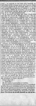 mes ! » et regarda le ciel rose avec hostilité, le fait d’être levée à temps pour voir l’aurore étant la preuve amère de sa servitude. Mais ce ne fut que quand elle se retrouva à l’atelier à sa place coutumière, attelée de nouveau à la longue tâche fastidieuse, qu’elle goûta tout à fait l’horreur de la vie qui recommençait. Il se pourrait fort bien que dans vingt-cinq ans elle fût encore là. Vingt-cinq ans ! elle essaya de se représenter combien cela faisait de jours, et abandonna bientôt le calcul, arrivée à des chiffres tels qu’ils cessaient d’avoir aucun sens. Le ronronnement continu des machines sans heurts, inlassables, rapides, exemptes des imperfections et des faiblesses d’une humanité précaire, et toutes ces choses qui tournaient sans arrêt, les volants, les longues tiges d’acier, les courroies et les engrenages, c’étaient des vies, des vies, des vies qui passaient. Elles se suivaient en longues files inépuisables, faisaient quelques tours rapides, s’usaient et passaient dans le vide, remplacées par d’autres, toutes résignées et dociles. D’innombrables générations se succédaient sans plainte, et déjà la machine appelait de son ronronnement doux les petites filles qui avaient cru lui échapper. L’heure du déjeuner amena toutes les amies, qui exigeaient le récit détaillé de tout ce qui s’était passé, de ce qu’avait dit le directeur du « Paragon » et de la façon dont elle allait dépenser les deux souverains. Mais Lizzie n’était pas en humeur de causer : la curiosité de ces prétendues amies lui parut sotte et vulgaire, et leurs exclamations diverses, qui se traduisaient toutes par : « A-t-elle de la chance, cette Lizzie ! » la choquèrent comme des propos déplacés au cours de funérailles. Car elle portait en terre ce jour-là un grand secret plein d’orgueil, quelque chose comme les restes d’une personne de haute naissance qui aurait vécu en exil et dont, même après sa mort, il serait interdit de révéler le nom. Elles ne comprenaient pas, les autres ; elles ne comprendraient jamais ! et elles l’ennuyaient. Naturellement, quand elle montra sa mauvaise humeur, on l’accusa de vanité ridicule, et les camarades coupèrent court à leurs félicitations pour dire d’un ton moqueur : — Ah ! ça paraît dur de se remettre au travail quand on a passé sur les planches ! Il faudra pourtant s’y faire ma fille ! Lizzie répondit : — Peut-être ! Et elle rentra la première à l’atelier. Les machines tournaient toujours ; il semblait qu’elles dussent continuer ainsi pendant des siècles et des siècles et que toutes les générations du futur suffiraient à peine à assurer leur besogne ; mais Lizzie n’était plus disposée à se résigner. Une fièvre de révolte haletait en elle et fai-