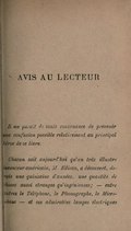 AVIS AU LECTEUR Il me paraît de toute convenance de prévenir une confusion possible relativement au principal héros de ce livre. Chacun sait aujourd’hui qu’un très illustre inventeur américain, M. Edison, a découvert, depuis une quinzaine d’années, une quantité de choses aussi étranges qu’ingénieuses ; ― entre autres le Téléphone, le Phonographe, le Microphone ― et ces admirables lampes électriques