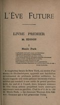 L’Ève Future LIVRE PREMIER M. EDISON I Menlo Park ― « Le jardin était taillé comme une belle femme « Étendue et sommeillant voluptueusement « Et fermant les paupières aux cieux ouverts : « Les champs de l’azur du ciel étaient rassemblés correctement « Dans un cercle orné des fleurs de la lumière ; « Les iris et les rondes étincelles de rosée « Qui pendaient à leurs feuilles azurées, apparaissaient « Comme des étoiles clignotantes qui pétillent dans le bleu du soir. » Giles Fletcher À vingt-cinq lieues de New York, au centre d’un réseau de fils électriques, apparaît une habitation qu’entourent de profonds jardins solitaires. La façade regarde une riche pelouse traversée d’allées sablées qui conduit à une sorte de grand pavillon isolé. Au sud et à l’ouest, deux longues avenues de très vieux arbres projettent leurs ombrages supérieurs vers ce pavillon. C’est le no 1 de la cité de Menlo Park. ― Là demeure Thomas Alva Edison, l’homme qui a fait prisonnier l’écho.