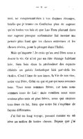 moi, ne comprenant rien à vos dogmes étranges, tandis que je trouve en Confucius plus de sagesse qu’en toutes vos lois et que Lao-Tseu planant dans une sagesse presque surhumaine fait monter ma pensée plus haut que les choses entrevues et les choses rêvées, pour la plonger dans l’Infini. Mais qu’importe ! Je crois qu’un seul Dieu nous a donné la vie. Ce n’est pas un être étrange habitant loin, bien loin dans la profondeur des espaces éthérés un palais fantastique bâti par-delà les étoiles. C’est l’Ame de nos âmes, la Vie de nos vies, notre vrai Père, Celui en qui et par qui nous sommes tous. Tous nous sommes frères, car tous nous sommes issus de Lui ; mais combien nous nous sentons plus unis et plus frères, nous qui croyons tous deux en lui, bien que notre foi s’exprime de façons différentes. J’ai fait un long voyage, passant comme en un rêve au milieu de toutes choses. Depuis que j’ai