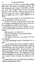 entrait par la porte du jardin, sa soutane râpée semblait toute rouge ; des reprises en brodaient les bords ; elle était très-propre, mais si mince, si lamentable, que Marthe, restée assise jusque-là avec une sorte de réserve inquiète, se leva à son tour. L’abbé, qui n’avait jeté sur elle qu’un coup d’œil rapide, aussitôt détourné, la vit quitter sa chaise, bien qu’il ne parût nullement la regarder. — Je vous en prie, répéta-t-il, ne vous dérangez pas ; nous serions désolés de troubler votre dîner. — Eh bien ! c’est cela, dit Mouret, qui avait faim. Rose va vous conduire. Demandez-lui tout ce dont vous aurez besoin… Installez-vous, installez-vous à votre aise. L’abbé Faujas, après avoir salué, se dirigeait déjà vers l’escalier, lorsque Marthe s’approcha de son mari, en murmurant : — Mais, mon ami, tu ne songes pas… — Quoi donc ? demanda-t-il, voyant qu’elle hésitait. — Les fruits, tu sais bien. — Ah ! diantre ! c’est vrai, il y a les fruits, dit-il d’un ton consterné. Et, comme l’abbé Faujas revenait, l’interrogeant du regard : — Je suis vraiment bien contrarié, monsieur, reprit-il. Le père Bourrette est sûrement un digne homme, seulement il est fâcheux que vous l’ayez chargé de votre affaire… Il n’a pas pour deux liards de tête… Si nous avions su, nous aurions tout préparé. Au lieu que nous voilà maintenant avec un déménagement à faire… Vous comprenez, nous utilisions les chambres. Il y a là-haut, sur le plancher, toute notre récolte de fruits, des figues, des pommes, du raisin… Le prêtre l’écoutait avec une surprise que sa grande politesse ne réussissait plus à cacher.