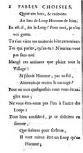         Quite ces bois, & redevien         Au lieu de Loup Homme de bien. En eſt-il, dit le Loup ? Pour moi, je n’en voi guere. Tu t’en viens me traiter de bête carnaciere : Toi qui parles, qu’es-tu ? N’auriez-vous pas ſans moi Mangé ces animaux que plaint tout le Village ?         Si j’étois Homme, par ta foi,         Aimerois-je moins le carnage ? Pour un mot quelquefois vous vous étranglez tous ; Ne vous étes-vous pas l’un à l’autre des Loups ? Tout bien conſideré, je te ſoûtiens en ſomme,         Que ſcelerat pour ſcelerat,         Il vaut mieux être un Loup qu’un Homme ;