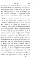 principe absolu. L’artiste, dans son œuvre, doit être comme Dieu dans la création. Mais Dieu n’a jamais conclu, Dieu n’a pas révélé son dernier mot. En conséquence, l’artiste se bornera à dessiner en toute conscience les formes qui passent sous ses yeux — en d’autres termes : — à représenter. L’artiste moderne représentera donc ce qu’il voit, ce qu’il pressent. Or, Flaubert, en regardant l’humanité, constate que tout ce qui fut réputé le Mal, l’Erreur et la Laideur aux siècles de Foi, d’Héroïsme et de Beauté, est en train de s’épanouir sur la face du monde… Dans le langage toujours un peu débraillé de sa correspondance ou de sa conversation, il divisait sommairement l’histoire en trois grandes périodes : « Paganisme, — christianisme, — mufflisme ! » Nous voici à la troisième étape ! Le délire de la science produit dans les cerveaux débiles de la masse une stupidité et une intolérance cent fois pires que les dogmatismes les plus étroits du passé. L’homme, dans la démence de sa vanité, se fait le centre des choses, — il s’adore lui-même, et l’abjection de son égoïsme va le ravaler au niveau de la brute. La folie dégradante de l’égalité tue les aristocraties naturelles. Les hautes facultés qui élaboraient autrefois la culture, qui portaient la raison et la beauté