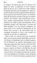 et critique. On dirait que, dans le dernier, il a limité sa tâche à reproduire la crise intellectuelle et morale qui a bouleversé l’âme antique, durant les derniers jours du paganisme. Aussi, la couleur locale y est-elle scrupuleusement observée. Il n’y a pas un seul détail de mœurs ou d’archéologie qui ne puisse convenir à l’époque où se place l’action. Au contraire, dans la première version, nous sautons continuellement du passé le plus lointain à la réalité la plus contemporaine. Il s’y rencontre jusqu’à une fantastique évocation du Paris moderne, avec ses avenues rectilignes, ses ponts en fer et les cheminées fuligineuses de ses usines. On y assiste à un enterrement dans la campagne normande et l’on y voit tourner les chevaux de bois de nos esplanades. Pour toutes ces raisons, parce que le premier Saint Antoine est un drame symbolique, une moralité élargie et transformée par la grande imagination de Flaubert, les qualités dramatiques y sont aussi plus apparentes que dans la version de 1874. D’abord, l’auteur — on se le rappelle — avait songé à adapter au théâtre cette légende de saint Antoine. Il y renonça forcément. Mais dans l’exécution du livre, ses intentions primitives se trahissent. Les répliques se succèdent, s’entre-choquent, avec toute la vivacité du dialogue naturel, et