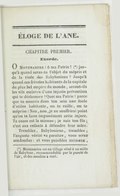 ÉLOGE DE L’ÂNE. CHAPITRE PREMIER. Exorde. Ô Montmartre ! ô ma Patrie ![1] jusqu’à quand seras-tu l’objet du mépris et de la risée des Babyloniens ? Jusqu’à quand ces frivoles habitants de la capitale du plus bel empire du monde, seront-ils les vils esclaves d’une injuste prévention qui te déshonore ? Quoi ma Patrie ! parce que tu nourris dans ton sein une foule d’utiles habitants, on te raille, on te méprise ! Non, non, je ne souffrirai point qu’on te fasse impunément cette injure. Ta cause est la mienne ; je suis ton fils ; c’est aux enfants à défendre leur mère. Tremblez, Babyloniens, tremblez ; l’auguste vérité va paraître, vous serez confondus : et vous paisibles animaux,