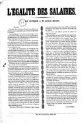 L’ÉGALITÉ DES SALAIRES. UN OUVRIER À M. LOUIS BLANC. Monsieur, Vous êtes, dit-on, l’ami du Peuple ; nous l’avons cru jusqu’à ce jour ; maintenant, nous serions presque tentés d’en douter. Vous nous flattez, et c’est un tort, je dirai plus, c’est un sujet de défiance ! Rien de plus pernicieux que la flatterie : son poison lent a tué la Restauration et la Monarchie de Juillet. Il faut que cette leçon nous serve. On ne flatte que les enfants et les femmes. On les flatte pour mieux les tromper. Le Peuple ne veut pas qu’on le trompe ! Il est fort et calme ; il veut non des paroles mielleuses, mais une libre et loyale discussion de ses intérêts et des intérêts de tous. Le problème de l’organisation du Travail que vous vous êtes chargé de résoudre est très complexe et par conséquent d’une solution difficile. Il me semble que vous le prenez avec une légèreté charmante. Vous tranchez dans le vif, sans souci des intérêts légitimes que vous allez blesser, et tout à l’ambition de faire triompher vos idées quand même. Les promesses vous coûtent peu, et vous parlez de nous ramener l’âge d’or aussi aisément que s’il s’agissait de faire un tour de promenade au Luxembourg. Moi, qui ne suis qu’un simple ouvrier, je me suis effrayé pour vous de votre responsabilité. Êtes-vous jamais entré dans un atelier ? Avez-vous jamais étudié ailleurs que dans les livres les questions de productions industrielles ? Je crains bien, monsieur, que les soins de la théorie ne vous aient pas encore laissé le temps d’examiner de près les détails pratiques. Vous avez commencé par décréter une augmentation de salaire ; l’intention était bonne, et je vous en remercie en mon nom et au nom de mes camarades. Malheureusement votre décret, conçu dans des vues philanthropiques, n’avait qu’un petit défaut, celui de n’être pas applicable dans tous les ateliers. Nous sommes trois cents ouvriers dans la manufacture où je travaille depuis quinze ans. Le directeur nous a tous rassemblés et nous a prouvé, ses livres en main, qu’en ajoutant à ses autres frais l’augmentation de salaire décrétée par vous, il serait en faillite avant la fin de l’année. Alors, comme nous aimons mieux les bonnes raisons que les vaines paroles, comme maîtres et ouvriers tous sont également intéressés à la prospérité de l’industrie, comme le jour où les ateliers seraient fermés, l’augmentation de salaire, qui suppose d’abord un salaire, ne nous empêcherait pas de mourir de faim, puisque le salaire n’existerait plus, nous avons tous donné une fraternelle poignée de main au propriétaire de l’usine, et renoncé de notre plein gré à l’augmentation décrétée par vous. Ainsi par ce décret pris à l’étourdie, il faut l’avouer, vous avez blessé les maîtres sans profit pour l’ouvrier, aujourd’hui vous blessez les ouvriers sans profit pour les maîtres. C’est encore cette difficile question de salaire qui cause tout le mal. Vous prétendez, au nom de l’égalité, que dans les ateliers tous les salaires soient égaux. Vraiment, Monsieur, c’est comprendre l’égalité d’une singulière façon. Vous prenez donc les ouvriers pour des machines destinées à rendre indistinctement les mêmes services à l’industrie. Vous faites donc table rase du reste ? Rien pour l’intelligence, rien pour l’habileté de la main, rien pour le zèle du travailleur ! Aucune différence entre l’ouvrier honnête, laborieux, intelligent, passé maître dans sa spécialité, et le paresseux, le maladroit, l’incapable, bon seulement à remplir une tâche secondaire ? À quoi serviront donc le dévouement et l’intelligence ? Où sera l’émulation, lorsque nous n’aurons plus aucun intérêt à faire mieux l’un que l’autre. Les ouvriers ne seront plus que des machines consommant chaque jour la même quantité de charbon, des chevaux attelés au même brancard, et ayant droit, matin et soir, à une égale distribution de fourrage. Voilà ce que c’est que votre principe de l’égalité de salaires. Voilà comment vous relevez la dignité du Peuple ! Nous demandons, nous, que l’on ajoute des pans aux vestes pour en faire des habits, et vous, non seulement vous coupez les pans des habits pour en faire des vestes, mais encore vous supprimez la veste pour faire du travailleur un sauvage nu, une brute sans intelligence ! Prenez la peine seulement de parcourir les ateliers, consultez les ouvriers honnêtes et laborieux, c’est-à-dire l’immense majorité, et vous saurez ce qu’ils pensent de votre égalité des salaires. Vos intentions sont bonnes, monsieur ; nous en avons la certitude : mais il ne faut pas que l’ambition d’attacher votre nom à l’organisation du Travail vous pousse à des mesures improvisées et funestes. Pas de précipitation. Prenez le temps de réfléchir mûrement à la solution du grand problème ; la lumière se fera peu à peu, sans violence, sans compromettre les intérêts de personne. On n’improvise pas une révolution sociale de cette importance. Les travailleurs ont foi dans les bonnes intentions des hommes qui gouvernent le pays ; ils sauront attendre avec le calme qui convient aux plus forts le moment où, du concours de toutes les lumières, sortira enfin cette loi d’organisation industrielle, qui doit être la juste pondération de tous les intérêts, de tous les droits. Agréez, etc. UN OUVRIER. Sedan, Imp. de Laroche-Jacob. — 28 Mars 1848.