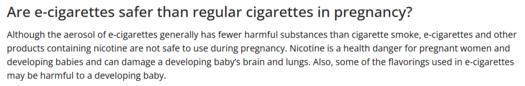 The following information is presented by the Centers for Disease Control and Prevention on e-cigarettes and pregnancy. It reads: Are e-cigarettes safer than regular cigarettes in pregnancy? Although the aerosol of e-cigarettes generally has fewer harmful substances than cigarette smoke, e-cigarettes and other products containing nicotine are not safe to use during pregnancy. Nicotine is a health danger for pregnant women and developing babies and can damage a developing baby’s brain and lungs. Also, some of the flavorings used in e-cigarettes may be harmful to a developing baby.