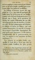 avoir su employer constamment une latinité pure et un style simple, qualités peu communes chez nos latinistes modernes. Le collége d’Auxerre ayant été supprimé en 1772, par suite de quelques démêlés entre les professeurs de cet établissement et le bureau d’administration (*), Ricard vint 5 Paris, où le président de Meslay lui confia l’éducation de son fds. Accompagné du père de son élève, il visita, en 1 784, les sites pittoresques de la Suisse, et rédigea en l’orme de lettres, qui sont restées manuscrites, le récit de ce voyage. On y trouve d’agréables descriptions des pays qu’il avait parcourus, et des notions satisfaisantes sur le gouvernement, les lois, les mœurs et les coutumes de leurs habitans (**). Les longues et savantes études auxquelles il avait dû se livrer par état lui avaient rendu familiers les plus grands (*) On trouve dans le quatrième volume de la bibliothèque historique de la France l’indication détaillée de douze consultations ou Mémoires publiés dans cette affaire. (**) Diograpliic universelle.