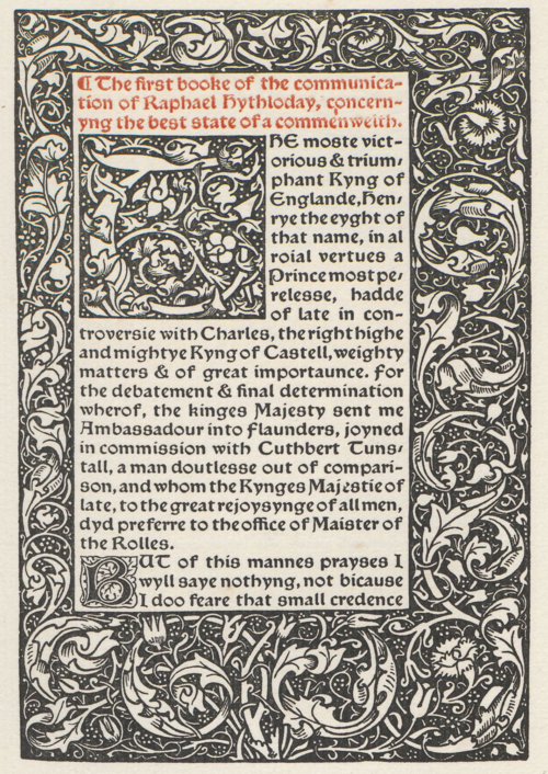 The first booke of the communication of Raphael Hythloday, concernyng the best state of a commenwelth. THE moste victorious & triumphant Kyng of Englande, Henry the eyght of that name, in al roial vertues a Prince most perelesse, hadde of late ín controversie with Charles, the right highe and mightye Kyng of Castell, weighty matters & of great importaunce. for the debatement & final determination wherof, the kinges Majesty sent me Ambassadour into Flaunders, joyned in commission with Cuthbert Tunstall, a man doutlesse out of comparison, and whom the Kynges Majestie of late, to the great rejoysynge of all men, dyd preferre to the office of Maíster of the Rolles. BUT of thís mannes prayses I wyll saye nothyng, not bicause I doo feare that small credence