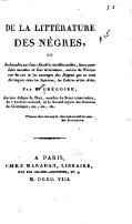 DE LA LITTÉRATURE DES NÈGRES, ou Recherches sur leurs facultés intellectuelles, leurs qualités morales et leur littérature ; suivies de Notices sur la vie et les ouvrages des Nègres qui se sont distingués dans les Sciences, les Lettres et les Arts ; Par H. GRÉGOIRE Ancien évêque de Blois, membre du Sénat conservateur, de l’Institut national, de la Société royale des Sciences de Göttingue, etc., etc., etc. Whatever their tints may be, their souls are still the same. Mrs. Robinson. À PARIS CHEZ MARADAN, LIBRAIRE RUE DES GRANDS-AUGUSTINS, N°. 9. M. DCCC. VIII.