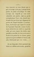 vous rassurer en vous disant que ce qui m’occupe n’est pas, à proprement parler, la partie scientifique de votre ouvrage, sur laquelle je vous crois volontiers sur parole, mais sa partie métaphysique. Vous avez abordé hardiment des questions qui dépassent la portée de l’esprit humain. À ces hauteurs, la distance qui sépare le savant de l’ignorant disparaît, comme la distance de la terre au soleil en regard de celle qui nous sépare des étoiles sans parallaxe sensible, et chacun de nous a le droit de parler de ces choses, parce que nul ne peut se flatter d’être en cela plus clairvoyant que son voisin… » Je me disposais à faire parvenir ma lettre au célèbre astronome, quand la