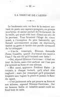 LA TIREUSE DE CARTES Le lendemain soir, en face de la maison servant de poste aux sapeurs-pompiers, un groupe nombreux et animé parlait de l’événement de la veille, qui avait créé tant d’émoi au sein de la paroisse. Tous faisaient l’éloge du vieux muet, à l’exception du père Latourelle, qui fumait nerveusement sa pipe, en réprimant, tantôt un geste et tantôt une parole menaçant de lui échapper. — L’as-tu remarqué, Étienne, demande Jonas Grosselin, quand il a traîné son canot à l’eau ? On eût dit qu’il traînait une latte ! — Oui, répond Étienne Corriveau : c’était un tour de force, mais c’est surtout sur l’eau que j’ai admiré sa force et son adresse. — Moi aussi, approuve Frédéric Patry : je croyais, à chaque instant, qu’il allait être englouti ; mais j’ai remarqué qu’il présentait toujours aux vagues la pince et jamais le flanc du canot. — C’est justement cela qui prouve sa force et son adresse, reprend Étienne Corriveau. Car un homme faible et inhabile aurait coulé au fond tout de suite.