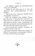 — Je l’affirme ! répond la cartomancienne, d’une voix solennelle. — Hélas ! je vois bien que je ne suis pas chanceux ! fait mélancoliquement le bonhomme… — Est-ce que vous n’êtes pas satisfait de la consultation, monsieur ? — Oh ! oui, madame ! très satisfait ! Tenez, par chez-nous, à Saint-Sauveur, personne ne veut croire à la sorcellerie, et je commençais moi aussi à en douter ; mais, maintenant, j’y crois plus que jamais, et je proclamerai partout que vous êtes une sorcière, une vraie ! — Je ne suis pas une sorcière, monsieur ; je connais mon art, voilà tout ! Et le père Latourelle reprit, tout penaud, le chemin de sa paroisse, se promettant d’être, à son tour, aussi muet qu’une carpe !