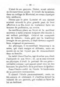 L’aîné de ses garçons, Victor, avait atteint sa dix-neuvième année. Il venait de terminer, dans un collège de Montréal, un cours classique très médiocre. Disons que le père Lormier et son épouse avaient accordé la plus grande part de leur affection à ce fils, dont ils voulaient faire un homme de profession, un mesieu. La meilleure place au foyer et le meilleur morceau à table avaient toujours été donnés à cet enfant privilégié. Celui-ci ne manquait pas de talents ; mais, gâté par la tendresse aveugle de ses parents, il était devenu orgueilleux, exigeant et paresseux. Au physique, il ressemblait beaucoup à sa mère, qui était maigre et délicate, mais au moral, on ne lui voyait pas de ressemblance dans sa famille. Le cadet Jean-Charles, âgé de seize ans, était l’antipode de son frère ; et, au moral comme au physique, il était le portrait de son père — véritable colosse — qui passait pour être un des hommes les plus forts de la province de Québec. Jean-Charles sortit de l’école le lendemain de sa première communion. Il aimait l’étude passionnément ; mais, en fils soumis et obéissant, il s’inclina devant la volonté de ses parents, qui voulaient faire de lui un habitant.