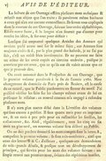 La lecture de cet Ouvrage offrira plusieurs mots techniques & relatifs aux objets que l’on traite ; ils paroîtront même barbares à ceux qui n’en ont aucune connoissance. Ils seront tous expliqués dans le courant de cet Ouvrage, suivant leur ordre alphabétique. Est-ce notre faute, si la langue n’en fournit pas d’autres pour rendre les idées, & surtout pour définir ? Lorsque j’ai emprunté quelques Articles des Auteurs qui avoient parlé avant moi sur le même sujet, ces Auteurs sont toujours cités ; & si, par le plus grand des hasards, je ne l’ai pas fait, c’est un oubli bien involontaire. Ils ne peuvent me faire un crime de les avoir copiés en certains endroits, puisque je conviens par cet aveu, que ce qu’ils ont dit valoit mieux que ce que je pouvois dire. On avoit annoncé dans le Prospectus de cet Ouvrage, que le premier volume paroîtroit à la fin de l’année 1780. Mon changement de domicile de Paris près de Beziers, est la cause de ce retard, que le Public pardonnera en faveur du motif. J’ai préféré vérifier les faits sur les champs mêmes avant de lui en présenter le résultat : ce nouvel examen m’a engagé à refondre plusieurs mots. Il n’y aura plus aucun délai dans la Livraison des volumes qui sont encore à publier. Il faut quatre mois pour en imprimer un, & un mois à peu près pour en rassembler les feuilles, les collationner, &c. Ainsi, réguliérement, tous les cinq ou six mois au plus tard, un nouveau volume sera délivré au Public. On ne doit pas être étonné si les mots compris sous la lettre A, composent le premier volume ; ils sont très-nombreux, ainsi que ceux des lettres B & C ; d’ailleurs, quelques-uns demandoient de très-grands détails, & presque tous un développement de principes, qui servira pour les mots des volumes suivans : un simple renvoi aux premiers mots, évitera des répétitions inutiles.