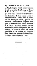 de Virgile les plus estimés, nous avons cru devoir suivre celui de Heyne, sur lequel M. De Guerle a constamment travaillé, et que nous avons soigneusement collationné sur l’excellente Édition qu’en a donnée dernièrement M. Amar, dans la collection des Classiques latins, publiée par le libraire Gosselin. Cette obligation n’est point la seule dont nous soyons redevable à M. Amar ; il nous a souvent aidé de ses conseils pendant l’impression de cet ouvrage, et il nous a fourni des détails intéressans sur la jeunesse de l’Auteur, dont il avait été le camarade de collège, et dont il est toujours resté l’ami.