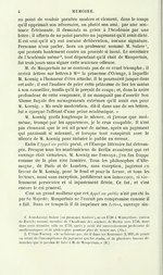 au point de vouloir paraître modéré et clément, dans le temps qu’il opprimait son adversaire, ou plutôt son ami, par une sentence flétrissante. Il demanda sa grâce à l’Académie par une lettre ; il affecta de ne point paraître au jugement qu’il avait dicté. Il est vrai qu’il n’y eut aucune délibération, aucune signature. Personne n’osa parler, hors un professeur nommé M. Sulzer[5] qui protesta hautement contre un procédé si inouï. Le secrétaire de l’Académie même[6], tout dépendant qu’il était de Maupertuis, fut trois jours sans signer cette sentence odieuse. M. de Maupertuis ne se contenta pas de ce cruel triomphe ; il écrivit lettres sur lettres à Mme la princesse d’Orange, à laquelle M. Koenig a l’honneur d’être attaché. Il le poursuivit jusque dans cet asile ; il eut l’audace de prier cette princesse de lier les mains à son conseiller, tandis qu’il le perçait de coups ; et, dans la noire profondeur de cette vengeance, il ne manquait pas d’avertir Son Altesse Royale des ménagements extrêmes qu’il avait eus pour M. Koenig. « Ma seule modération, dit-il dans une de ses lettres, lui a épargné l’affront d’une peine académique. » M. Koenig garda longtemps le silence, et j’avoue que moi-même, trompé par les apparences, je le crus coupable. Il n’est pas étonnant que le roi ait pensé de même, après un jugement qui paraissait si solennel, et lorsque tout conspirait avec le silence de M. Koenig pour induire le public en erreur. Enfin l’Appel au public parut, et l’Europe littéraire fut détrompée. Presque tous les académiciens de Berlin avouèrent que cet ouvrage était victorieux. M. Koenig me l’envoya ; j’en fus frappé comme de la plus vive lumière. Tous les philosophes d’Allemagne, de Paris et de Londres, sans exception, jugèrent en faveur de M. Koenig, pour le fond et pour la forme, et tous les lecteurs, aussi sans exception, justifièrent son innocence, si violemment persécutée et si injustement flétrie. Ce fut, et c’est encore le cri général. C’est un grand malheur que cet Appel au public n’ait pas été lu par Sa Majesté ; Maupertuis ne l’aurait pas compromise comme il a fait. Dans ce temps-là il fit imprimer ses Lettres, ouvrage