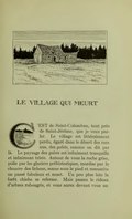 LE VILLAGE QUI MEURT est de Saint-Colomban, tout près de Saint-Jérôme, que je veux parler. Le village est littéralement perdu, égaré dans le désert des rocs nus, des galets, comme on dit par là. Le paysage des galets est infiniment tranquille et infiniment triste. Autour de vous la roche grise, polie par les glaciers préhistoriques, mordue par le chancre des lichens, sonne sous le pied et ressuscite un passé fabuleux et muet. Un peu plus loin la forêt chiche se referme. Mais passez le rideau d’arbres rabougris, et vous aurez devant vous un