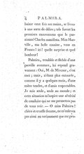 baiser cent fois ses mains, se livrer à une sorte de délire ; tels furent les premiers mouvemens que le passionné Charles manifesta. Miss Harville, ma belle cousine, vous en France ! ici ! quelle surprise et quel bonheur ! Palmira, troublée et fâchée d’une pareille aventure, lui répond gravement : Oui, M. de Mircour, c’est moi ; mais, n’étant plus entourée, comme il y a quelques mois, d’une mère tendre, et d’amis respectables. Je suis seule, seule au monde ; et cette situation m’inspire une sévérité de conduite qui ne me permettra pas de vous voir. — Ô miss Palmira ! chère et cruelle femme, ne m’enlevez pas ainsi au ravissement que me pro-