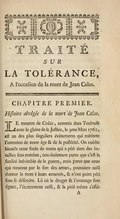 TRAITÉ SUR LA TOLÉRANCE, À l’occaſion de la mort de Jean Calas. CHAPITRE PREMIER. Hiſtoire abrégée de la mort de Jean Calas. LE meurtre de Calas, commis dans Toulouſe avec le glaive de la Juſtice, le 9me Mars 1762, eſt un des plus ſinguliers événements qui méritent l’attention de notre âge & de la poſtérité. On oublie bientôt cette foule de morts qui a péri dans des batailles ſans nombre, non-ſeulement parce que c’eſt la fatalité inévitable de la guerre, mais parce que ceux qui meurent par le ſort des armes pouvaient auſſi donner la mort à leurs ennemis, & n’ont point péri ſans ſe défendre. Là où le danger & l’avantage ſont égaux, l’étonnement ceſſe, & la pitié même