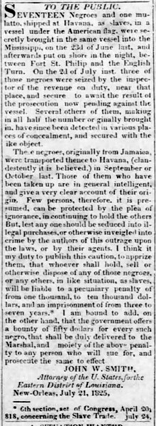 Following the discovery of 18 enslaved people from Jamaica who were deposited along the Mississippi River at a spot between Fort St. Philip and English Turn, U.S. Attorney for the Eastern District of Louisiana John W. Smith published this notice reminding the public that the importation of enslaved people from overseas was illegal and would be prosecuted (Louisiana State Gazette, December 8, 1825) "To the Public. Seventeen Negroes and one mulatto, shipped at Havana, as slaves..." Louisiana State Gazette, December 8, 1825.jpg