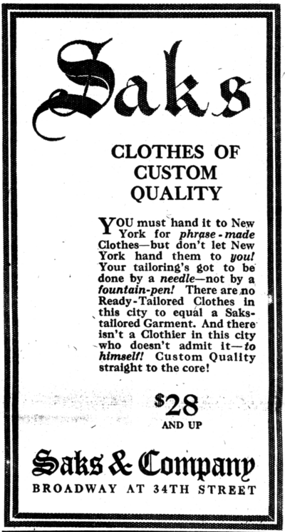 alt= Saks CLOTHES OF CUSTOM QUALITY You must hand it to New York for phrase-made Clothes—but don't let New York hand them to you! Your tailoring's got to be done by a needly—not by a fountain-pen! There are no Ready-Tailored Clothes in this city to equal a Saks-tailored Garment. And there isn't a Clothier in this city who doesn't admit it—to himself! Custom Quality straight to the core! $28 AND UP Saks & Company BROADWAY AT 34TH STREET