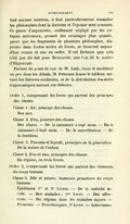 font aucune mention, il faut particulièrement consulter les philosophes dont la doctrine et l’époque sont connues. Ce genre d’arguments, nullement négligé par les critiques antérieurs, promet des avantages plus grands, parce que les fragments de plusieurs philosophes, dispersés dans toutes sortes de livres, se trouvent aujourd’hui réunis et mis en ordre. Il est fâcheux que cela n’ait pas été fait pour Démocrite, que l'on dit le maître d’Hippocrate. Partant du point de vue de M. Link, mais le modifiant un peu dans les détails, M. Petersen donne le tableau suivant des théories médicales, et de la distribution des écrits hippocratiques suivant ces théories : Ordre 1, comprenant les livres qui partent des principes des choses. Classe 1 . Air, principe des choses. Des airs. Classe 2. Feu, principe des choses. Des chairs. — De la naissance à sept mois. — De la naissance à huit mois. — De la superfétation. — De la dentition. Classe 3. Pneuma et liquide, principes de la génération . De la nature de l’enfant. Classe 4. Feu et eau, principes des choses. Du régime, en trois livres. Ordre 2, comprenant les livres qui parlent des éléments du corps humain. Classe 5. Bile et pituite, humeurs primitives du corps humain. Epidémies 1er et 3e Livres. — De la maladie sacrée. — Des maladies , 1er Livre. — Des affections. — Du régime dans les maladies aiguës. — Pronostic. — Prorrhétiques, 2e Livre. — Aphorismes.