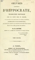 ŒUVRES COMPLÈTES D’HIPPOCRATE, TRADUCTION NOUVELLE AVEC LE TEXTE GREC EN REGARD, COLLATIONNÉ SUR LES MANUSCRITS ET TOUTES LES EDITIONS ; ACCOMPAGNÉE D’UNE INTRODUCTION, DE COMMENTAIRES MÉDICAUX, DE VARIANTES ET DE NOTES PHILOLOGIQUES ; Suivie d’une table générale des matières. Par É. LITTRÉ. Τοῖς τῶν παλαιῶν ἀνδρῶν ὁμιλῆσαι γράμμασι. Gal. ΤΟΜΕ SECOND. À PARIS, CHEZ J. B. BAILLIÈRE, LIBRAIRE DE L’ACADÉMIE ROYALE DE MÉDECINE, RUE DE L’ÉCOLE DE MÉDECINE, 17 ; LONDRES, CHEZ H. BAILLIÈRE, 219 REGENT-STREET. 1840.