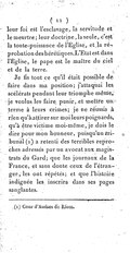 leur foi est l’esclavage, la servitude et le meurtre ; leur doctrine, la seule, c’est la toute-puissance de l’Église, et la réprobation des hérétiques. L’État est dans l’Église, le pape est le maître du ciel et de la terre. Je fis tout ce qu’il était possible de faire dans ma position ; j’attaquai les scélérats pendant leur triomphe même ; je voulus les faire punir, et mettre un terme à leurs crimes ; je ne réussis à rien qu’à attirer sur moi leurs poignards, qu’à être victime moi-même, je dois le dire pour mon honneur, puisqu’un tribunal[5] a retenti des terribles reproches adressés par un avocat aux magistrats du Gard ; que les journaux de la France, et sans doute ceux de l’étranger, les ont répétés ; et que l’histoire indignée les inscrira dans ses pages sanglantes.