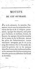 MOTIFS DE CET OUVRAGE. J’ai vu la calomnie, le meurtre, l’assassinat réunis sous les prétendues bannières des lys et de la religion, poursuivre, égorger les citoyens, sans pitié pour l’enfance, la vieillesse, le sexe, la beauté ; les égorger devant les temples de la justice et de la Divinité, devant les palais de l’administration, toutes vainement invoquées par le cri et le sang des victimes. J’ai vu l’incendie dévorer les guérets ; j’ai vu les maisons démolies, la terre des tombeaux fouillée et les ossemens des hérétiques jetés pour dernière proie aux défenseurs de l’autel et du trône.