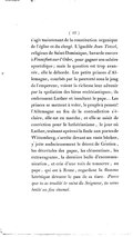 s’agit maintenant de la constitution organique de l’église et du clergé. L’ignoble Jean Tetzel, religieux de Saint-Dominique, bavarde encore à Francfort-sur-l’Oder, pour gagner son salaire apostolique ; mais la question est trop avancée, elle le déborde. Les petits princes d’Allemagne, courbés par la pauvreté sous le joug de l’empereur, voient la richesse leur advenir par la spoliation des biens ecclésiastiques ; ils embrassent Luther et insultent le pape… Les princes se mettent à voler, le peuple à penser ! l’Allemagne au feu de la contradiction s’éclaire, elle est en marche, et elle se saisit de conviction pour le luthérianisme, le jour où Luther, traînant après soi la foule aux portes de Wittemberg, s’arrête devant un vaste bûcher, y jette audacieusement le décret de Gratien, les décrétales des papes, les clémentines, les extravagantes, la dernière bulle d’excommunication, et crie d’une voix de tonnerre, au pape, qui est à Rome, regardant la flamme hérétique dévorer le pan de sa tiare. Parce que tu as troublé le saint du Seigneur, tu seras brûlé au feu éternel.