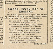 AWAKE! YOUNG MEN OF ENGLAND. / / The following verses were composed and written / by Master Eric Blair, the eleven-year-old son of / Mr. W. Blair, of Rose Lawn, Shiplake :— / / Oh ! give me the strength of the lion, / The wisdom of Reynard the fox / And then I’ll hurl troops at the Germans, / And give them the hardest of knocks. / / Oh ! think of the War lord’s mailed fist, / That is striking at England to-day ; / And think of the lives that our soldiers / Are fearlessly throwing away . / / Awake ! oh you young men of England, / For if, when your Country’s in need / You do not enlist by the thousand, / You truly are cowards indeed. / / ERIC BLAIR.