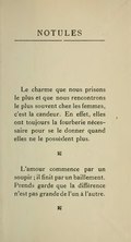 NOTULES Le charme que nous prisons le plus et que nous rencontrons le plus souvent chez les femmes, c’est la candeur. En effet, elles ont toujours la fourberie nécessaire pour se le donner quand elles ne le possèdent plus. ⁂ L’amour commence par un soupir ; il finit par un bâillement. Prends garde que la différence n’est pas grande de l’un à l’autre. ⁂