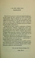 À MA TRÈS CHÈRE FILLE MADELEINE Voici le livre que je te réservais depuis longtemps. Il est à peine de moi, puisque je n’en ai écrit que l’Introduction. Mais au-dessus de mes pages périssables et mourantes où j’ai mis pourtant tout mon cœur, tu verras l’âme, sublime et naïve comme le ciel, de cette Bergère du Paradis dont je me déclare le très humble présentateur. Vouée par ta mère, avant ta naissance, à l’Immaculée Conception, Mélanie t’apprendra, mieux que je ne puis le faire, que la Sainte Vierge fut, en vérité, quand les monts et les abîmes n’étaient pas encore, l’Unique Élue pour être, un jour, l’Unique Ressource de Dieu, « le seul point de boue sans tache où le Rédempteur pût poser son pied sur la terre ». Rien que cette pensée grandissant chaque jour en toi, te fera sainte, si tu le veux et — j’ose le dire — quand même tu ne le voudrais pas. L’Immaculée Conception est ton gouffre particulier. Chacun a le sien. C’est l’abîme de lumière voulu pour toi et dont tu ne pourras jamais sortir, ô bienheureuse enfant de mes tourments. Fête de saint Michel archange, 1911. Léon Bloy