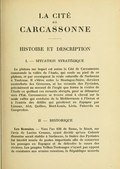 HISTOIRE ET DESCRIPTION I. — SITUATION STRATÉGIQUE Le plateau sur lequel est assise la Cité de Carcassonne commande la vallée de l’Aude, qui coule au pied de ce plateau, et par conséquent la route naturelle de Narbonne à Toulouse. Il s’élève entre la Montagne-Noire, derniers contreforts des Cévennes, et les versants des Pyrénées, précisément au sommet de l’angle que forme la rivière de l’Aude en quittant ces versants abrupts, pour se détourner vers l’Est. Carcassonne se trouve ainsi à cheval sur la seule vallée qui conduise de la Méditerranée à l’Océan et à l’entrée des défilés qui pénètrent en Espagne par Limoux, Alet, Quillan, Mont-Louis, Livia, Puicerda ou Campredon. II. — HISTORIQUE Les Romains. — Vers l’an 636 de Rome, le Sénat, sur l’avis de Lucius Crassus, ayant décidé qu’une Colonie Romaine serait établie à Narbonne, la lisière des Pyrénées fut bientôt munie de postes importants afin de conserver les passages en Espagne et de défendre le cours des rivières. Les peuples Volkes-Tectosages n’ayant pas opposé de résistance aux armées romaines, la République accorda