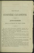 NOUVELLE CUISINIÈRE CANADIENNE. APHORISMES SUR LA SCIENCE DU BIEN VIVRE. Le coup d’œil bienveillant, l’aimable sourire de la maîtresse de la maison et de sa fille sont l’heureux pronostic d’une cordiale et douce hospitalité. Savoir faire les honneurs de chez soi, c’est savoir oublier qu’on en est le maître. Regardez à deux fois avant d’inviter un convive ; mais n’oubliez pas que dès que vous l’avez reçu, il est plus que votre hôte, il est votre ami. L’administration domestique est la pierre angulaire de la prospérité de la famille. En cuisine, qui veut la fin veut les moyens : la première règle de la durée du bien vivre consiste dans le maintien de l’équilibre entre le revenu et la dépense. C’est à une prudente économie qu’il faut demander les moyens d’orner la table d’une parure inusitée, aux occasions où le cœur doit trouver, dans la libre allure du festin, le plaisir d’une douce expansion.