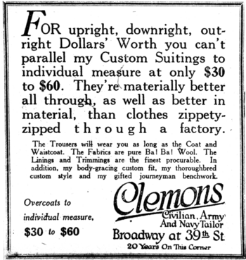 alt= For upright, downright, outright Dollars' Worth you can't parallel my Custom Suitings to individual measure at only $30 to $60. They're materially better all through, as well as better in material, than clothes zippety-zipped through a factory. The Trousers will wear you as long as the Coat and Waistcoat. The Fabrics are pure Ba! Ba! Wool. The Linings and Trimmings are the finest procurable. In addition, my body-gracing custom fit, my thoroughbred custom style and my gifted journeyman benchwork. Overcoats to individual measure, $30 to $60. Broadway at 39th St 20 Year On This Corner