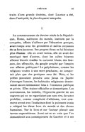 traits d’une grande doctrine, dont Lucrèce a été, dans l’antiquité, le plus éloquent interprète. I Au commencement du dernier siècle de la République, Rome, maîtresse du monde, instruite par la conquête, affinée d’ailleurs par l’éducation grecque, avait rompu avec les grossières et naïves croyances de sa forte jeunesse. Ses propres dieux ne lui faisaient plus illusion : elle en avait vaincu, elle en avait domestiqué tant d’autres, dont les cultes bizarres allaient bientôt éveiller la curiosité blasée des femmes, des affranchis, du peuple arraché par l’empire aux affaires publiques ! Le polythéisme, comme les religions vouées à une mort prochaine, ne comportait plus que des pratiques sans foi. Mais, si les poètes pouvaient prendre avec Janus ou Jupiter d’étranges licences, les habitudes religieuses demeuraient encore intimement liées à l’existence publique et privée. Elles étaient officielles et domestiques. Les convenances, les intérêts, l’hypocrite gravité de ces augures qui ne se regardaient pas sans rire, devaient prohiber, comme complicité d’athéisme, tout commerce avoué avec l’audacieux dont la puissante ironie a relégué les dieux hors du monde et des choses humaines. Sur le livre et sur l’auteur planait une terreur superstitieuse. Aussi est-ce en vain que l’on demanderait aux contemporains de Lucrèce et à ses