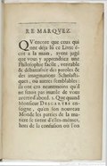 REMARQVEZ. QV’encore que ceux qui ont déja lû ce Livre écrit a la main, ayent jugé que vous y apprendriez une Philoſophie facile, veritable & débarraſsée des paroles & des imaginations Scholaſtiques, ou autres ſemblables : ils ont cru neantmoins qu’il ne ſeroit pas inutile de vous avertir d’abord.   1.   Que quand Monſieur Descartes enſeigne, qu’en ſon nouveau Monde les parties de la matiere ſe tirent d’elles-mémes, hors de la confuſion où l’on