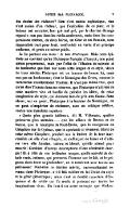 des écoles des rhéteurs ? Rien n’est moins sophistique, rien n’est moins d’un rhéteur, que l’exécution de ce plan ; et le lecteur est entraîné, bon gré mal gré, par le charme étrange répandu non pas dans les récits seulement, mais dans les comparaisons mêmes, où deux héros, un Grec et un Romain, sont rapprochés trait pour trait, confrontés en vertu d’un principe uniforme, et pesés au même poids. Je lis partout ces mots : le bon Plutarque. Mais cette épithète ne convient qu’au Plutarque français d’Amyot ; non point même proprement, mais par l’effet de l’illusion de naïveté et de bonhomie que font sur nous cette langue et ce style, vieux de trois siècles. Plutarque est un homme de bonne foi, mais non pas un bonhomme ; c’est le Montaigne des Grecs, comme le caractérise excellemment Thomas. Il n’est pas même vrai, quoi qu’en dise Thomas dans ses réserves, que Plutarque n’ait rien de cette manière vive et hardie de peindre les idées, de cette imagination de style, qui donnent tant de prix aux Essais. Sans élever, sur ce point, Plutarque à la hauteur de Montaigne, on ne peut s’empêcher de réclamer, avec un critique célèbre, contre une manifeste injustice. « Quels plus grands tableaux, dit M. Villemain, quelles peintures plus animées… que les adieux de Brutus et de Porcie, que le triomphe de Paul-Émile, que la navigation de Cléopâtre sur le Cydnus, que le spectacle si vivement décrit de cette même Cléopâtre, penchée sur la fenêtre de la tour inaccessible où elle s’est réfugiée, et s’efforçant de hisser et d’attirer vers elle Antoine, vaincu et blessé, qu’elle attend pour mourir ! Combien d’autres descriptions d’une admirable énergie ! Et à côté de ces brillantes images, quelle naïveté de détails vrais, intimes, qui prennent l’homme sur le fait, et le peignent dans toute sa profondeur, en le montrant avec toutes ses petitesses ! Peut-être ce dernier mérite, universellement reconnu dans Plutarque, a-t-il fait oublier en lui l’éclat du style et le génie pittoresque ; mais c’est ce double caractère d’éloquence et de vérité qui l’a rendu si puissant sur toutes les imaginations vives. En faut-il un autre exemple que