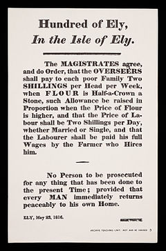 The MAGISTRATES agree, and do Order, that the OVERSEERS shall pay to each poor Family Two SHILLINGS per Head per Week, when FLOUR is Half-a-Crown a stone, such Allowance be raised in Proportion when the Price of Flour is higher, and that the Price of Labour shall be Two Shillings per Day, whether Married or Single, and that the Labourer shall be paid his full Wages by the Farmer who Hires him. No Person to be prosecuted for any thing that has been done to the present Time provided that every MAN immediately returns peaceably to his own Home. ELY, 23 May 1816.