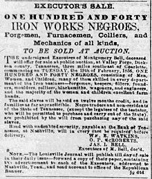 Under the terms of Montgomery Bell's will, 140 "Iron Works Negroes, Forgemen, Furnacemen, Colliers, and Mechanics of all kinds" were to be sold at auction, "in families as far as practicable," and "Negro traders and non-residents of Tennessee" were expressly forbidden under the terms of the will "from purchasing any of the slaves" (The Courier-Journal, Louisville, Ky., Feb. 12, 1856) "Executor's Sale" The Courier-Journal, Louisville, Kentucky, February 12, 1856.jpg