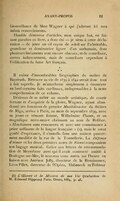 bienveillance de Mme Wagner à qui j’adresse ici mes infinis remerciements. Humble déterreur d’articles, mon unique but, en faisant paraître ce livre, a donc été — je tiens à cette déclaration — de jeter un vif rayon de soleil sur l’admirable, grandiose et dominatrice figure d’un surhumain, dont plusieurs linéaments sont encore obscurs, et de contribuer, certes indirectement, mais de contribuer cependant à l’édification du futur Art français. ⁂ Il existe d’innombrables biographies du maître de Bayreuth. Retracer sa vie de 1839 à 1842 serait donc tout à fait superflu. Je m’attacherai simplement à énumérer en bref certains faits cardinaux, indispensables à la nette compréhension de ce volume. Désireux de se mêler au monde artistique, de courir fortune et d’acquérir de la gloire, Wagner, ayant abandonné ses fonctions de premier Musikdirector du théâtre de Riga, arriva à Paris, au mois de septembre 1839, avec sa jeune et vénuste femme, Wilhelmine Planer, et un magnifique terre-neuve obéissant au nom de Robber. « Absolument sans ressources et avec une connaissance à peine suffisante de la langue française »[1], mais le cœur gonflé d’espérance, il s’installa dans une maison pauvrement meublée de la rue de la Tonnellerie. La Défense d’aimer et les deux premiers actes de Rienzi composaient son bagage musical. Grâce aux lettres de recommandation de Meyerbeer avec qui il avait contracté amitié à Boulogne-sur-Mer, le nouveau venu entra sur l’heure en liaison avec Anténor Jolly, directeur de la Renaissance, Léon Pillet, directeur de l’Opéra, Habeneck et l’éditeur