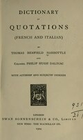 DICTIONARY OF QUOTATIONS (FRENCH AND ITALIAN) BY THOMAS BENFIELD HARBOTTLE AND Colonel PHILIP HUGH DALBIAC WITH AUTHORS’ AND SUBJECTS’ INDEXES LONDON SWAN SONNENSCHEIN & CO., Limited NEW YORK : THE MACMILLAN CO. 1904